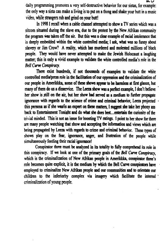 ot aily progranming promotes a very selfdesuctive behavio for our sisas, o cxample: the only way a isacan make a lving i 0 put n tong an shake your bt n a music video, whi sranges ub and grin on your but! In 19981 recall when a cable channel atempted 0 show a TV seies which wasa sitom sitated uring the slave e, due 0 the prtst by te New Afrkan commurity the program s aken offthe i But his was clear example of rcialintolerance that is docply embedded within th wite convolled medis; | ask, what was o funny about slavery ot Jim Crow? A reality, which has mrdered and molestod millios o black people. They would have never atempted to make th Jewish Holocaust a aughing mate;thi i only 8 vivd example to validate the whit: conrolled media’s role in the Bell Curve Conspiracy. There exist hundreds, if not thousands of cxampls o validte the white contoled medinfpres o i the fclaion ofour appresson ad the criminalzaton of ourpeople in Amerikkks, some of thse shows sppee tobe barmlessa it gance, but many ofthem do us a disevice, The Leezashow wasa pefetexample, | dou’t beleve ~ her showis st on te ir, bt her show had seved s 8 medium 0 frher proagate ignorance with regards 1 the science of crime nd criminal behavir, Leeza projcid - this persona s ifshe was’s an expert onthese maters, | uggest she take her phony s beck to Enteaioment Torisht and do wha she does best..etertain the curosity of the wivial minded. Thi is notanisse forboosing TV ratiogs. | point o her show fo there are many people wathing that show and sccepting the information nd views which ae being propageted by Leeza with regards 0 crime and ciminal bebavior Thes types o shows play on the fear, igoorance, anger, and rustmsion of the peaple whie simulaneousy feedingbei racial ignorace! Conspitor three must be anayzed n it oty to fully comprehend i role in s conspiray. I we look at on of the primary goal ofthe Bell Curve Consiracy, which i the criminaization of New Affkan people in Ameikkka, consprtr thre’s tole becomes quite: explii it is the medium by whichthe Bell Cuve conspirors bave employed to criminalize New Afkan people ad our communities nd o orintte ur chldren to the inferiorty complex via imagery which fcitate the intemal * criminalizationofyoung people.